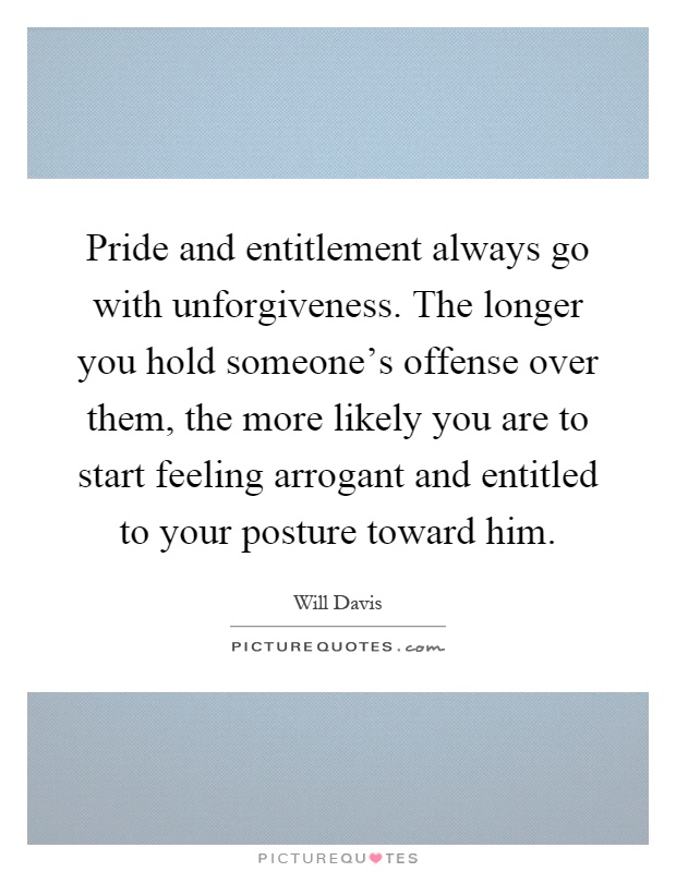 Pride and entitlement always go with unforgiveness. The longer you hold someone's offense over them, the more likely you are to start feeling arrogant and entitled to your posture toward him Picture Quote #1