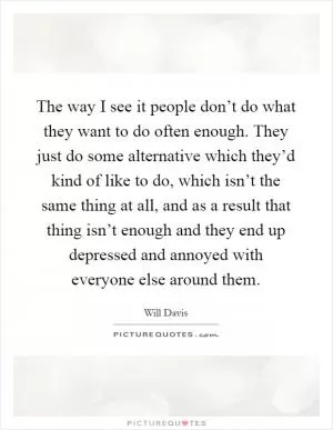 The way I see it people don’t do what they want to do often enough. They just do some alternative which they’d kind of like to do, which isn’t the same thing at all, and as a result that thing isn’t enough and they end up depressed and annoyed with everyone else around them Picture Quote #1