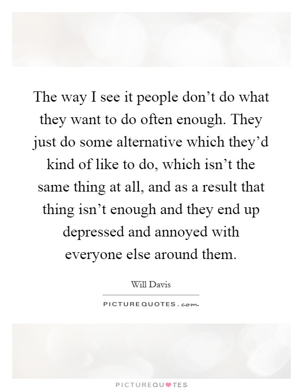 The way I see it people don't do what they want to do often enough. They just do some alternative which they'd kind of like to do, which isn't the same thing at all, and as a result that thing isn't enough and they end up depressed and annoyed with everyone else around them Picture Quote #1