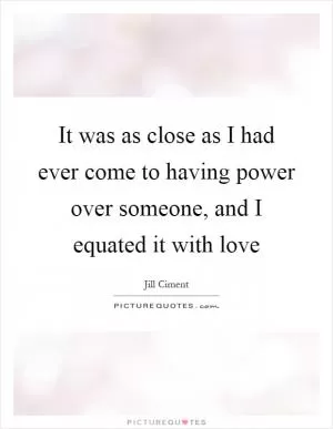 It was as close as I had ever come to having power over someone, and I equated it with love Picture Quote #1