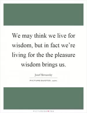 We may think we live for wisdom, but in fact we’re living for the the pleasure wisdom brings us Picture Quote #1