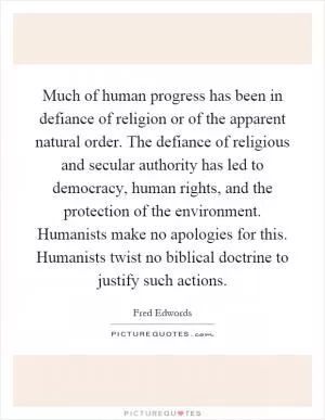 Much of human progress has been in defiance of religion or of the apparent natural order. The defiance of religious and secular authority has led to democracy, human rights, and the protection of the environment. Humanists make no apologies for this. Humanists twist no biblical doctrine to justify such actions Picture Quote #1
