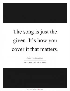 The song is just the given. It’s how you cover it that matters Picture Quote #1