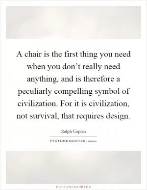 A chair is the first thing you need when you don’t really need anything, and is therefore a peculiarly compelling symbol of civilization. For it is civilization, not survival, that requires design Picture Quote #1