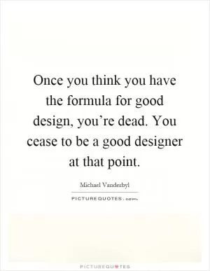 Once you think you have the formula for good design, you’re dead. You cease to be a good designer at that point Picture Quote #1