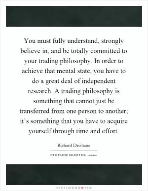 You must fully understand, strongly believe in, and be totally committed to your trading philosophy. In order to achieve that mental state, you have to do a great deal of independent research. A trading philosophy is something that cannot just be transferred from one person to another; it’s something that you have to acquire yourself through time and effort Picture Quote #1