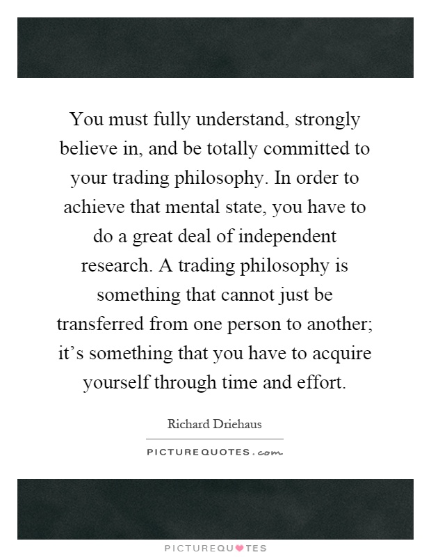 You must fully understand, strongly believe in, and be totally committed to your trading philosophy. In order to achieve that mental state, you have to do a great deal of independent research. A trading philosophy is something that cannot just be transferred from one person to another; it's something that you have to acquire yourself through time and effort Picture Quote #1