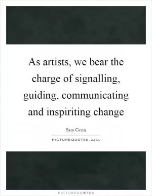 As artists, we bear the charge of signalling, guiding, communicating and inspiriting change Picture Quote #1