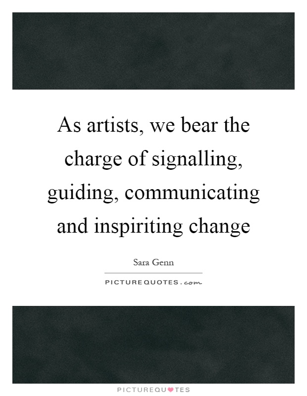 As artists, we bear the charge of signalling, guiding, communicating and inspiriting change Picture Quote #1