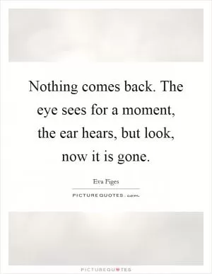 Nothing comes back. The eye sees for a moment, the ear hears, but look, now it is gone Picture Quote #1