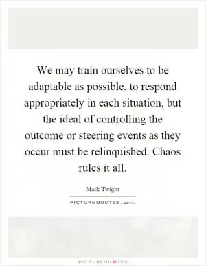 We may train ourselves to be adaptable as possible, to respond appropriately in each situation, but the ideal of controlling the outcome or steering events as they occur must be relinquished. Chaos rules it all Picture Quote #1
