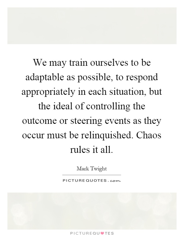 We may train ourselves to be adaptable as possible, to respond appropriately in each situation, but the ideal of controlling the outcome or steering events as they occur must be relinquished. Chaos rules it all Picture Quote #1