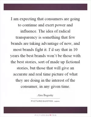 I am expecting that consumers are going to continue and exert power and influence. The idea of radical transparency is something that few brands are taking advantage of now, and most brands fight it. I’d say that in 10 years the best brands won’t be those with the best stories, sort of made up fictional stories, but those that will give an accurate and real time picture of what they are doing in the interest of the consumer, in any given time Picture Quote #1