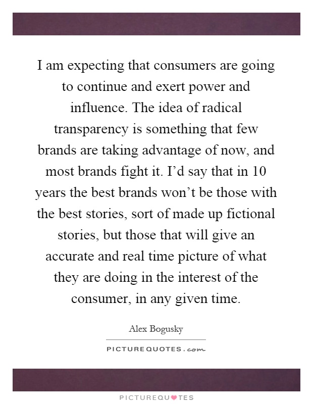 I am expecting that consumers are going to continue and exert power and influence. The idea of radical transparency is something that few brands are taking advantage of now, and most brands fight it. I'd say that in 10 years the best brands won't be those with the best stories, sort of made up fictional stories, but those that will give an accurate and real time picture of what they are doing in the interest of the consumer, in any given time Picture Quote #1