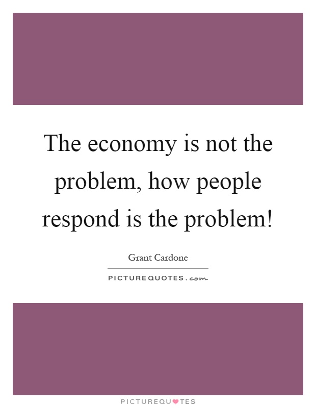The economy is not the problem, how people respond is the problem! Picture Quote #1