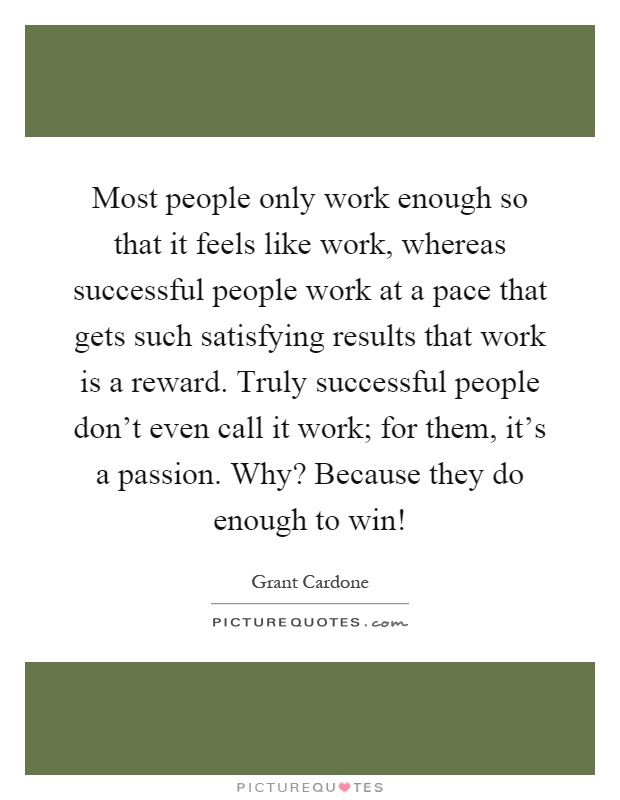 Most people only work enough so that it feels like work, whereas successful people work at a pace that gets such satisfying results that work is a reward. Truly successful people don't even call it work; for them, it's a passion. Why? Because they do enough to win! Picture Quote #1