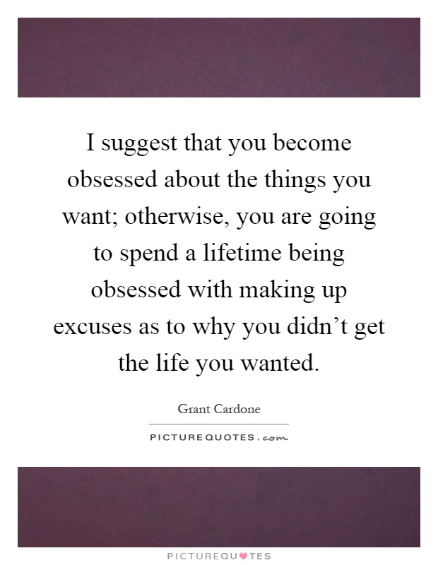 I suggest that you become obsessed about the things you want; otherwise, you are going to spend a lifetime being obsessed with making up excuses as to why you didn't get the life you wanted Picture Quote #1