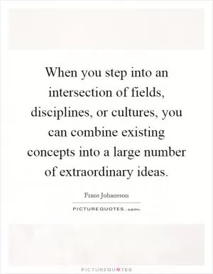 When you step into an intersection of fields, disciplines, or cultures, you can combine existing concepts into a large number of extraordinary ideas Picture Quote #1