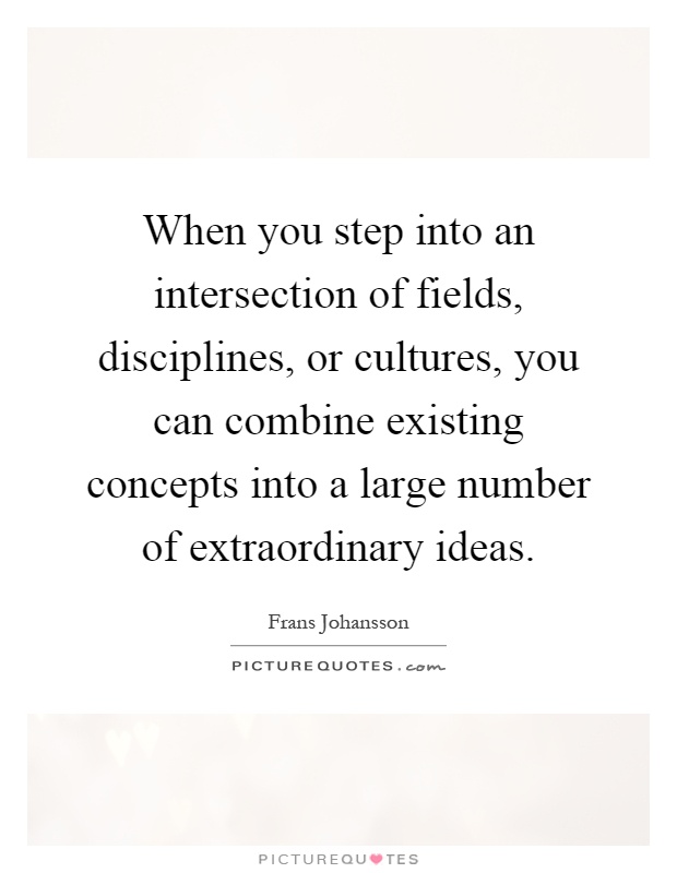When you step into an intersection of fields, disciplines, or cultures, you can combine existing concepts into a large number of extraordinary ideas Picture Quote #1