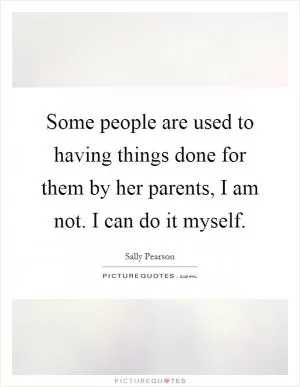 Some people are used to having things done for them by her parents, I am not. I can do it myself Picture Quote #1