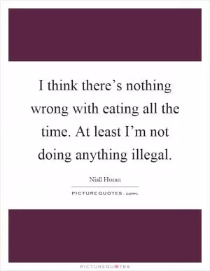 I think there’s nothing wrong with eating all the time. At least I’m not doing anything illegal Picture Quote #1
