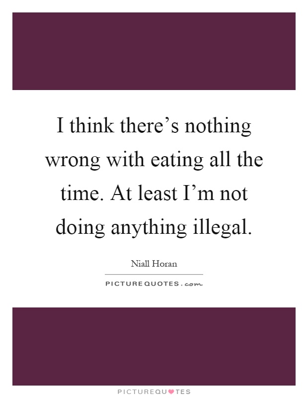 I think there's nothing wrong with eating all the time. At least I'm not doing anything illegal Picture Quote #1