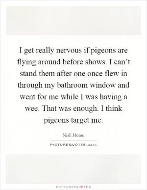 I get really nervous if pigeons are flying around before shows. I can’t stand them after one once flew in through my bathroom window and went for me while I was having a wee. That was enough. I think pigeons target me Picture Quote #1