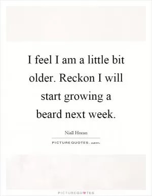 I feel I am a little bit older. Reckon I will start growing a beard next week Picture Quote #1