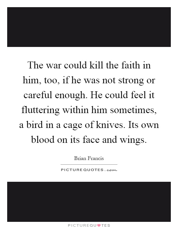 The war could kill the faith in him, too, if he was not strong or careful enough. He could feel it fluttering within him sometimes, a bird in a cage of knives. Its own blood on its face and wings Picture Quote #1