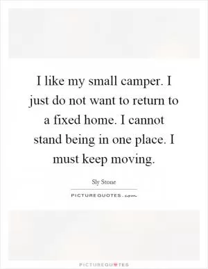 I like my small camper. I just do not want to return to a fixed home. I cannot stand being in one place. I must keep moving Picture Quote #1