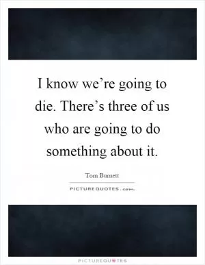 I know we’re going to die. There’s three of us who are going to do something about it Picture Quote #1