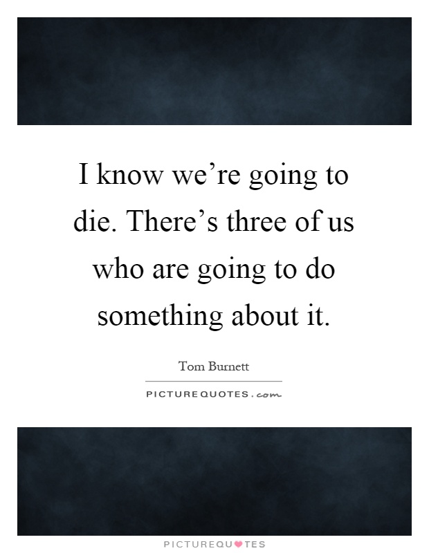 I know we're going to die. There's three of us who are going to do something about it Picture Quote #1