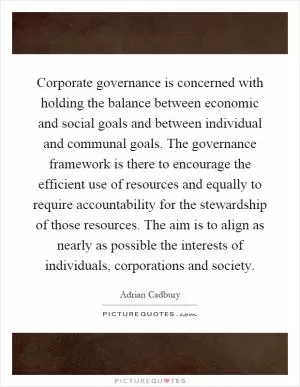 Corporate governance is concerned with holding the balance between economic and social goals and between individual and communal goals. The governance framework is there to encourage the efficient use of resources and equally to require accountability for the stewardship of those resources. The aim is to align as nearly as possible the interests of individuals, corporations and society Picture Quote #1