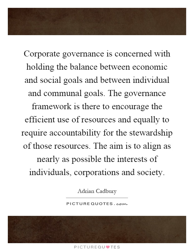 Corporate governance is concerned with holding the balance between economic and social goals and between individual and communal goals. The governance framework is there to encourage the efficient use of resources and equally to require accountability for the stewardship of those resources. The aim is to align as nearly as possible the interests of individuals, corporations and society Picture Quote #1
