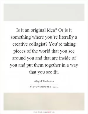 Is it an original idea? Or is it something where you’re literally a creative collagist? You’re taking pieces of the world that you see around you and that are inside of you and put them together in a way that you see fit Picture Quote #1