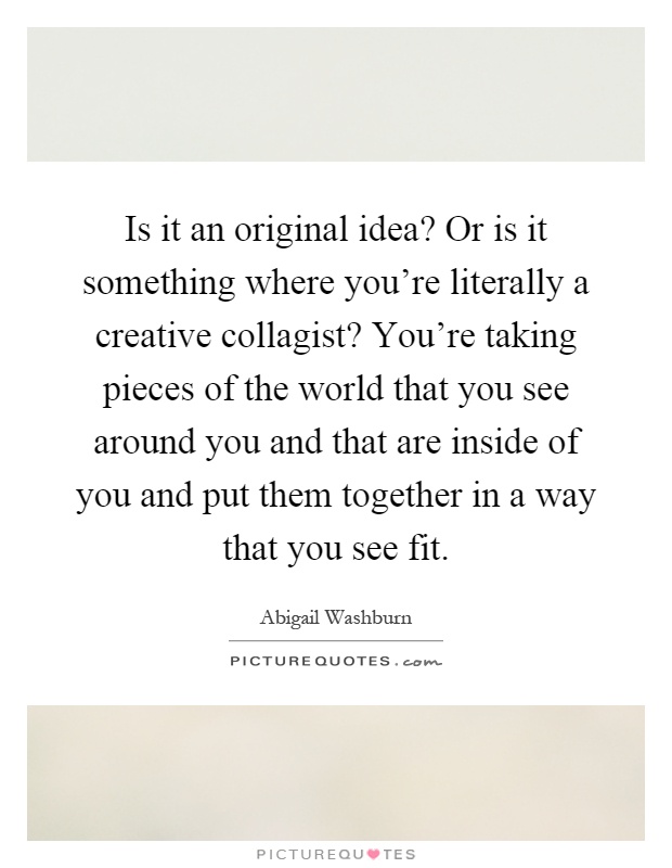 Is it an original idea? Or is it something where you're literally a creative collagist? You're taking pieces of the world that you see around you and that are inside of you and put them together in a way that you see fit Picture Quote #1