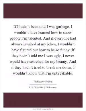 If I hadn’t been told I was garbage, I wouldn’t have learned how to show people I’m talented. And if everyone had always laughed at my jokes, I wouldn’t have figured out how to be so funny. If they hadn’t told me I was ugly, I never would have searched for my beauty. And if they hadn’t tried to break me down, I wouldn’t know that I’m unbreakable Picture Quote #1