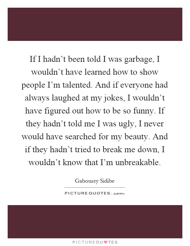 If I hadn't been told I was garbage, I wouldn't have learned how to show people I'm talented. And if everyone had always laughed at my jokes, I wouldn't have figured out how to be so funny. If they hadn't told me I was ugly, I never would have searched for my beauty. And if they hadn't tried to break me down, I wouldn't know that I'm unbreakable Picture Quote #1