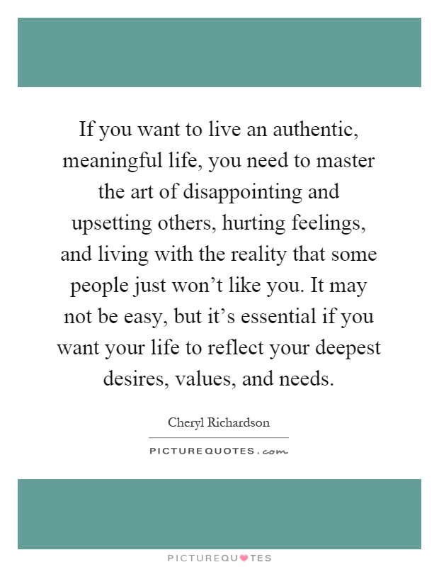 If you want to live an authentic, meaningful life, you need to master the art of disappointing and upsetting others, hurting feelings, and living with the reality that some people just won't like you. It may not be easy, but it's essential if you want your life to reflect your deepest desires, values, and needs Picture Quote #1