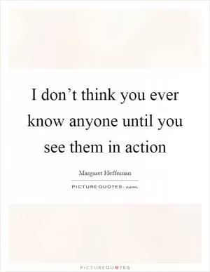 I don’t think you ever know anyone until you see them in action Picture Quote #1