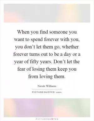 When you find someone you want to spend forever with you, you don’t let them go, whether forever turns out to be a day or a year of fifty years. Don’t let the fear of losing them keep you from loving them Picture Quote #1