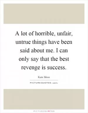 A lot of horrible, unfair, untrue things have been said about me. I can only say that the best revenge is success Picture Quote #1