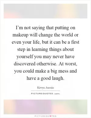 I’m not saying that putting on makeup will change the world or even your life, but it can be a first step in learning things about yourself you may never have discovered otherwise. At worst, you could make a big mess and have a good laugh Picture Quote #1