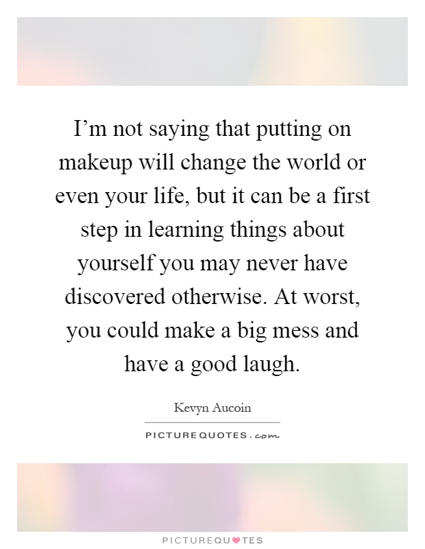 I'm not saying that putting on makeup will change the world or even your life, but it can be a first step in learning things about yourself you may never have discovered otherwise. At worst, you could make a big mess and have a good laugh Picture Quote #1