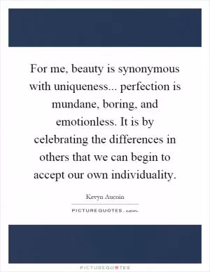 For me, beauty is synonymous with uniqueness... perfection is mundane, boring, and emotionless. It is by celebrating the differences in others that we can begin to accept our own individuality Picture Quote #1