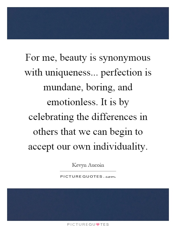 For me, beauty is synonymous with uniqueness... perfection is mundane, boring, and emotionless. It is by celebrating the differences in others that we can begin to accept our own individuality Picture Quote #1