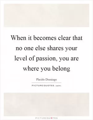 When it becomes clear that no one else shares your level of passion, you are where you belong Picture Quote #1