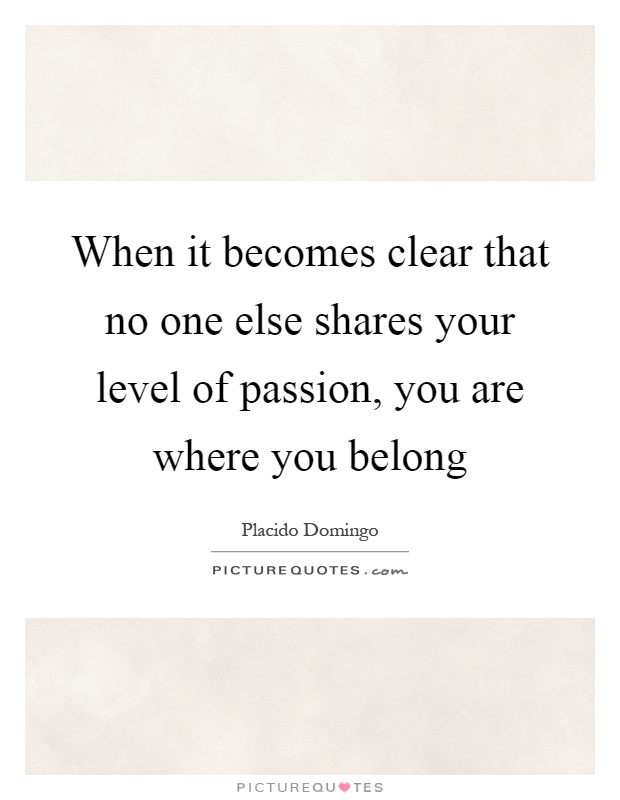 When it becomes clear that no one else shares your level of passion, you are where you belong Picture Quote #1