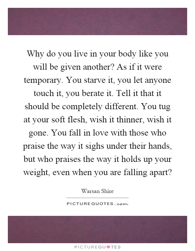 Why do you live in your body like you will be given another? As if it were temporary. You starve it, you let anyone touch it, you berate it. Tell it that it should be completely different. You tug at your soft flesh, wish it thinner, wish it gone. You fall in love with those who praise the way it sighs under their hands, but who praises the way it holds up your weight, even when you are falling apart? Picture Quote #1