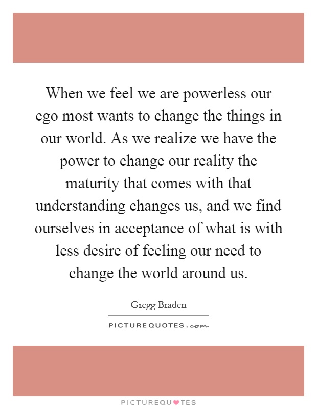 When we feel we are powerless our ego most wants to change the things in our world. As we realize we have the power to change our reality the maturity that comes with that understanding changes us, and we find ourselves in acceptance of what is with less desire of feeling our need to change the world around us Picture Quote #1